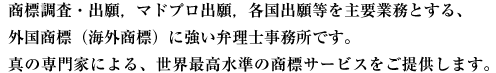 商標調査・出願，マドプロ出願，各国出願等を主要業務とする、
外国商標（海外商標）に強い弁理士事務所です。
真の専門家による、世界最高水準の商標サービスをご提供します。